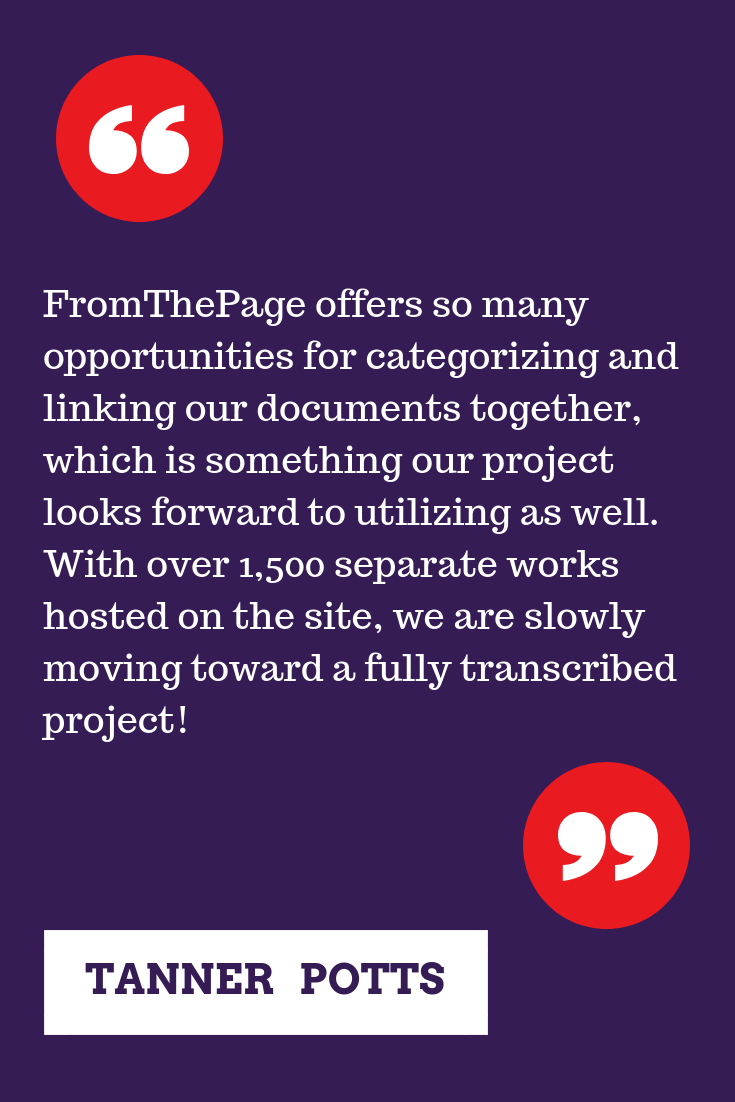 "FromThePage offers so many opportunities for categorizing and linking our documents together, which is something our project looks forward to utilizing as well. With over 1,500 separate works hosted on the site, we are slowly moving toward a fully transcribed project!  " -Tanner Potts