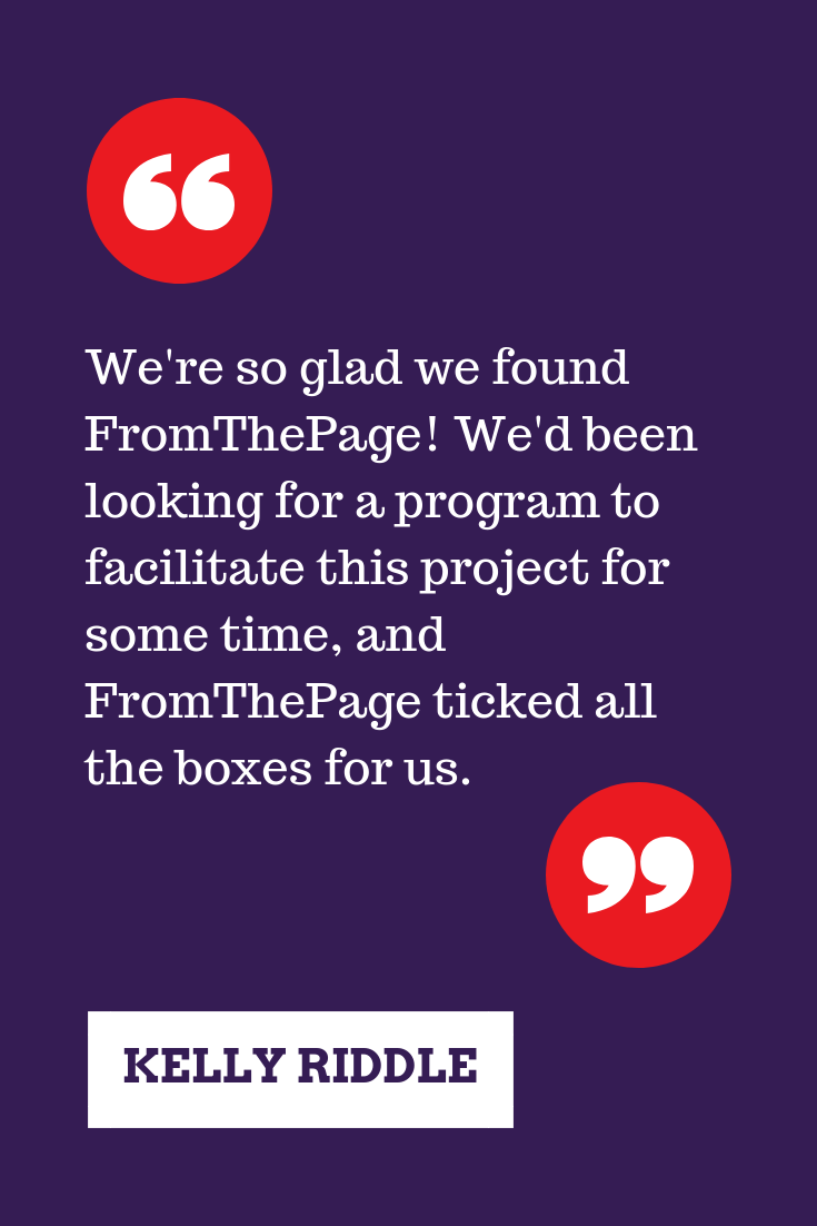 "We're so glad we found FromThePage! We'd been looking for a program to facilitate this project for some time, and FromThePage ticked all the boxes for us." -Kelly Riddle