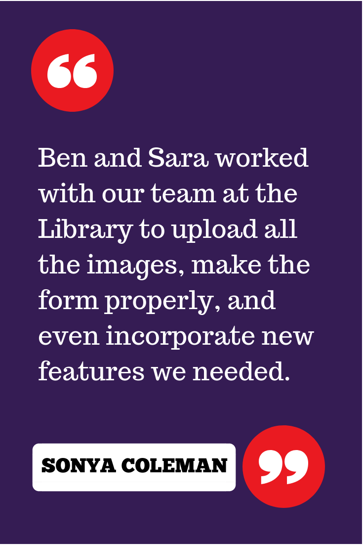 "Ben and Sara worked with our team at the Library to upload all the images, make the form properly, and even incorporate new features we needed."