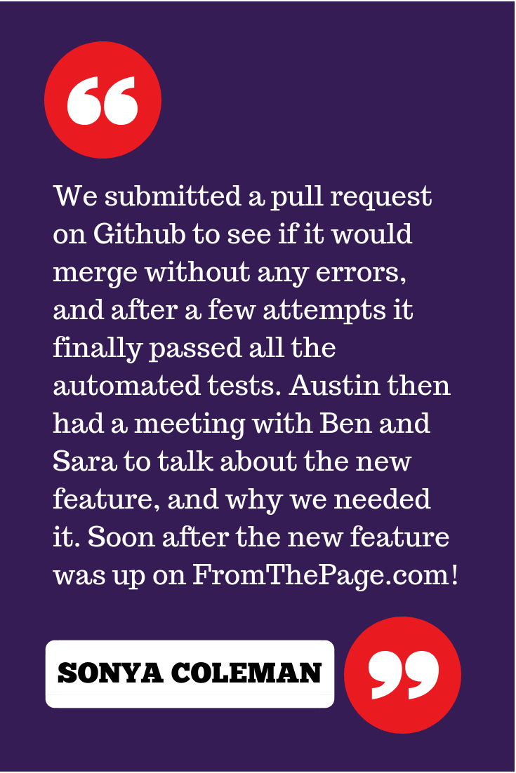 "We submitted a pull request on Github to see if it would merge without any errors, and after a few attempts it finally passed all the automated tests. Austin then had a meeting with Ben and Sara to talk about the new feature, and why we needed it. Soon after the new feature was up on FromThePage.com!"