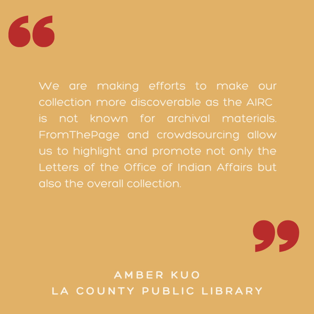 "We are making efforts to make our collection more discoverable as the AIRC ​is not known for archival materials. FromThePage and crowdsourcing ​allow us to highlight and promote not only ​the Letters of the Office of Indian Affairs ​but also the overall collection."

- Amber Kuo