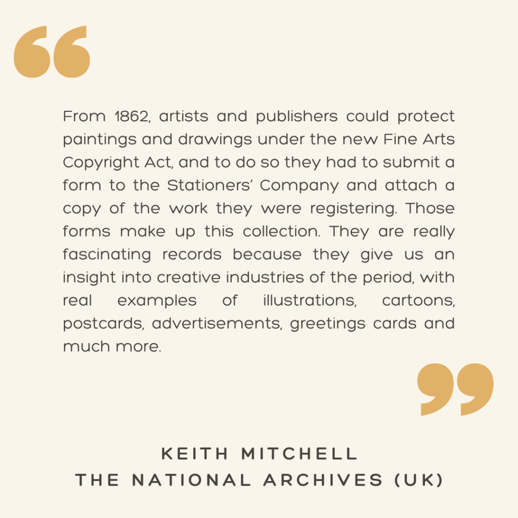 "From 1862, artists and publishers could protect paintings and drawings under the new Fine Arts Copyright Act, and to do so they had to submit a form to the Stationers’ Company and attach a copy of the work they were registering. Those forms make up this collection. They are really fascinating records because they give us an insight into creative industries of the period, with real examples of illustrations, cartoons, postcards, advertisements, greetings cards and much more."

- Keith Mitchell