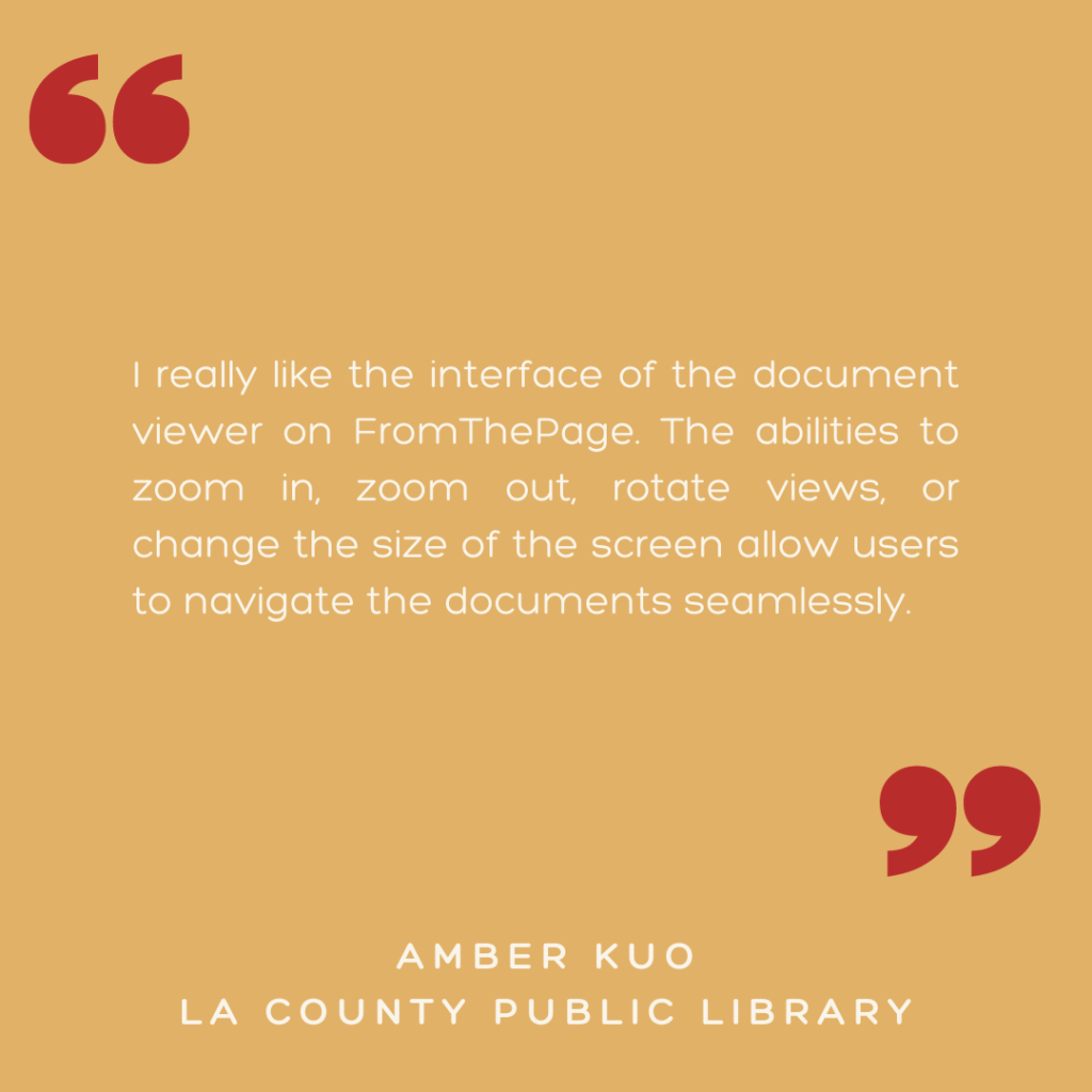 "I really like the interface of the document viewer on FromThePage. The abilities to zoom in, zoom out, rotate views, or change the size of the screen allow users to navigate the documents seamlessly."

- Amber Kuo