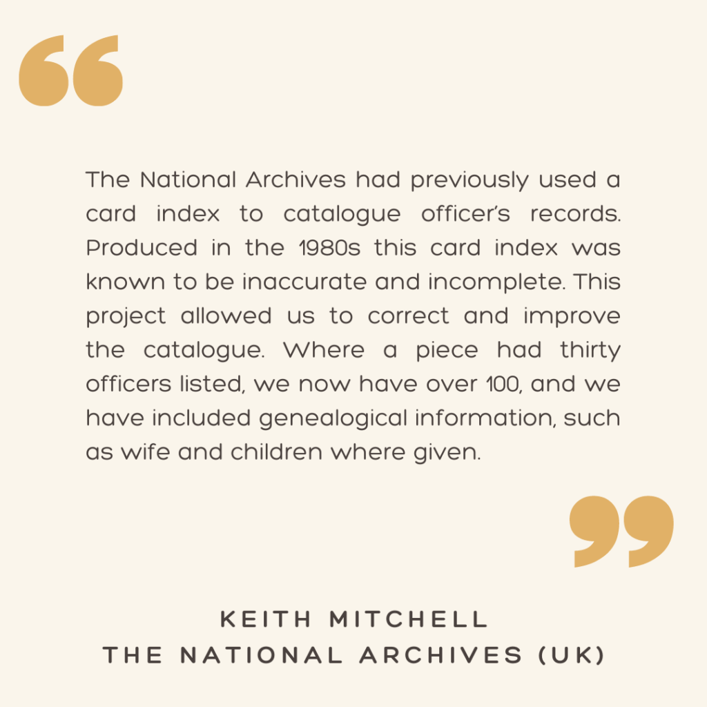 "The National Archives had previously used a card index to catalogue officer’s records. Produced in the 1980s this card index was known to be inaccurate and incomplete. This project allowed us to correct and improve the catalogue. Where a piece had thirty officers listed, we now have over 100, and we have included genealogical information, such as wife and children where given."

- Keith Mitchell