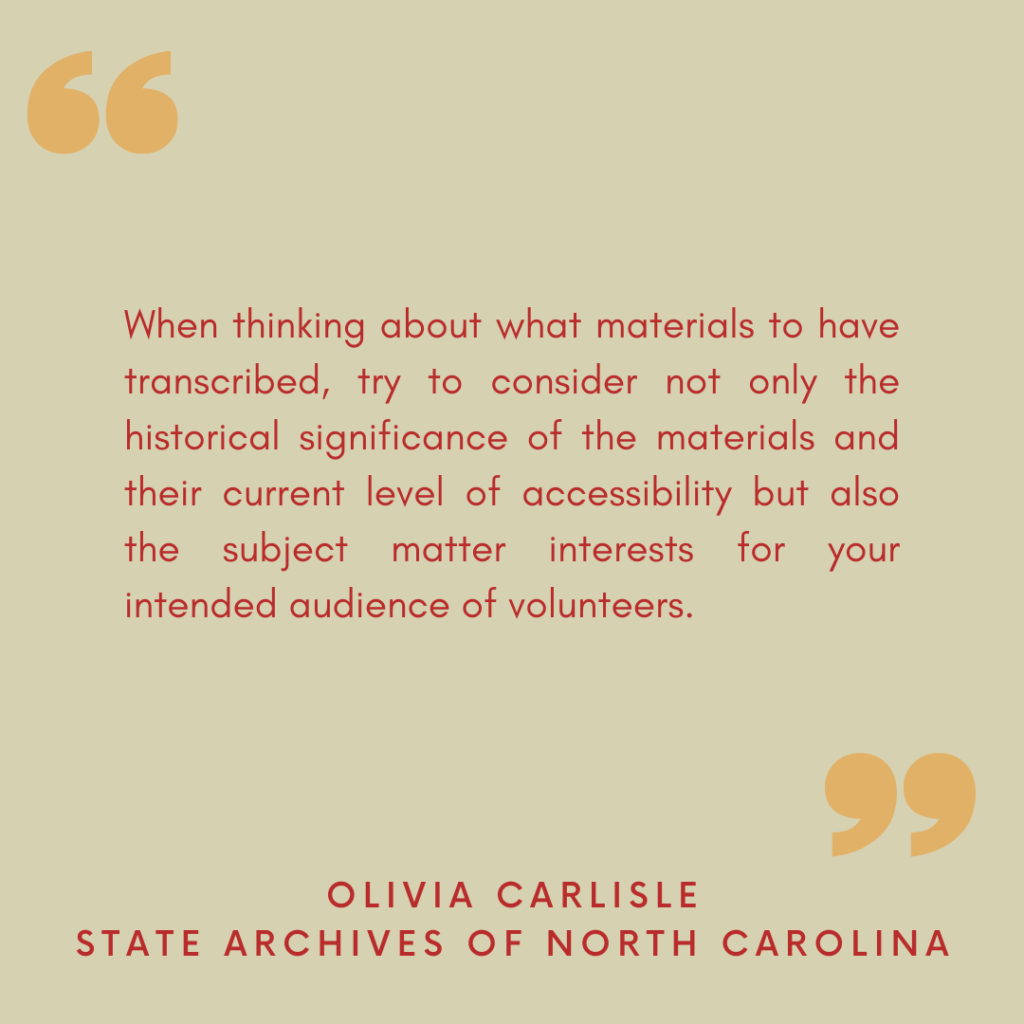 "When thinking about what materials to have transcribed, try to consider not only the historical significance of the materials and their current level of accessibility but also the subject matter interests for your intended audience of volunteers."

- Olivia Carlisle