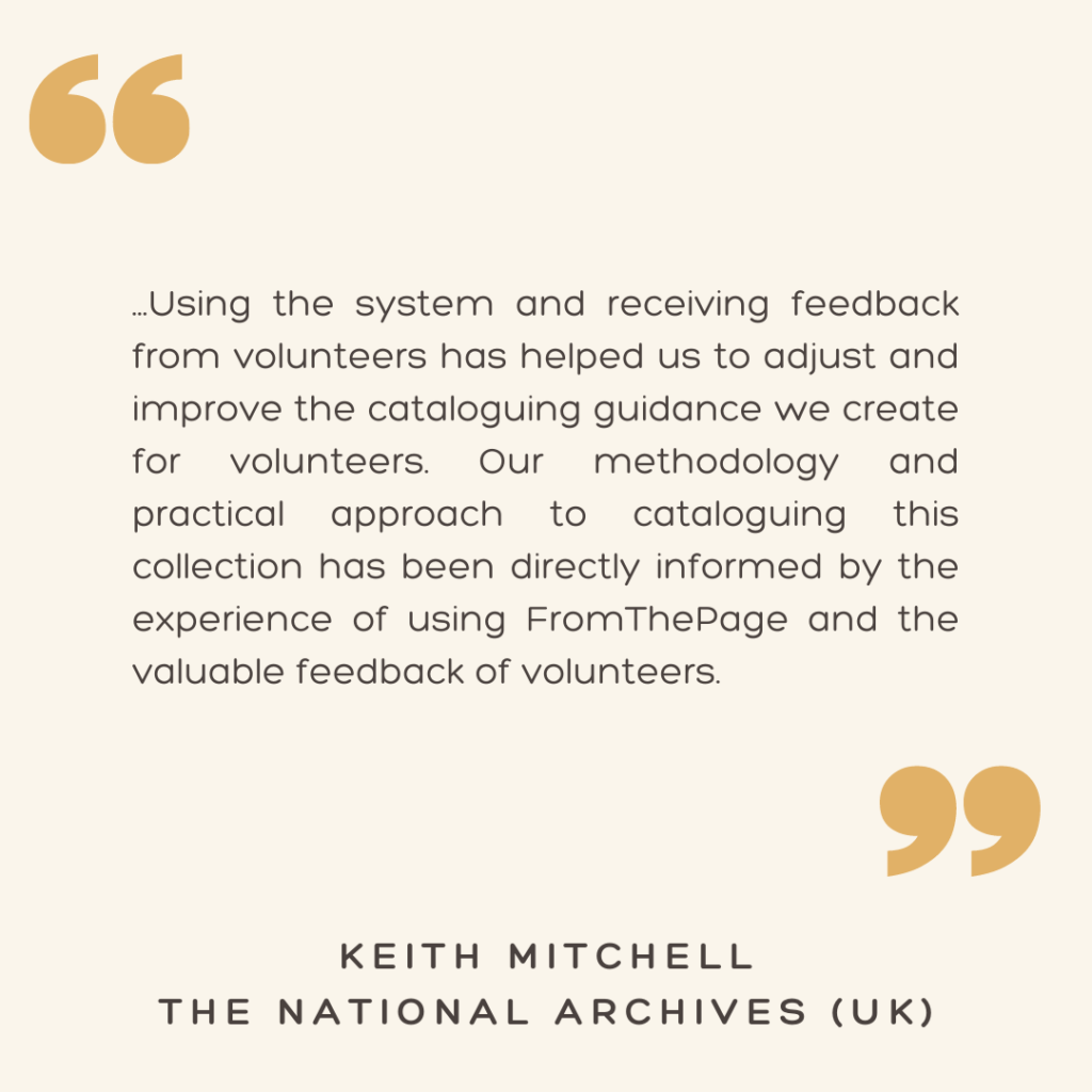 "...Using the system and receiving feedback from volunteers has helped us to adjust and improve the cataloguing guidance we create for volunteers. Our methodology and practical approach to cataloguing this collection has been directly informed by the experience of using FromThePage and the valuable feedback of volunteers."

- Keith Mitchell
