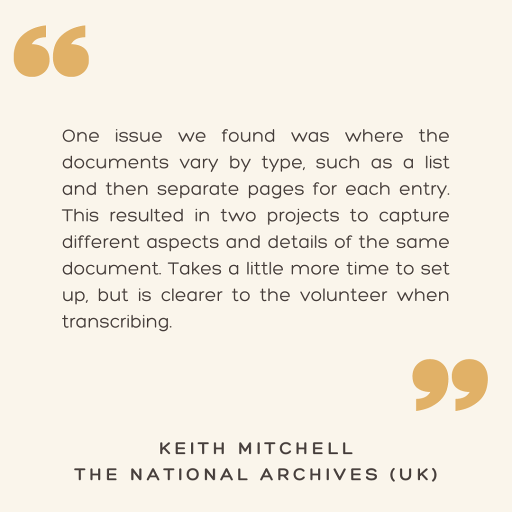 "One issue we found was where the documents vary by type, such as a list and then separate pages for each entry. This resulted in two projects to capture different aspects and details of the same document. Takes a little more time to set up, but is clearer to the volunteer when transcribing."

- Keith Mitchell