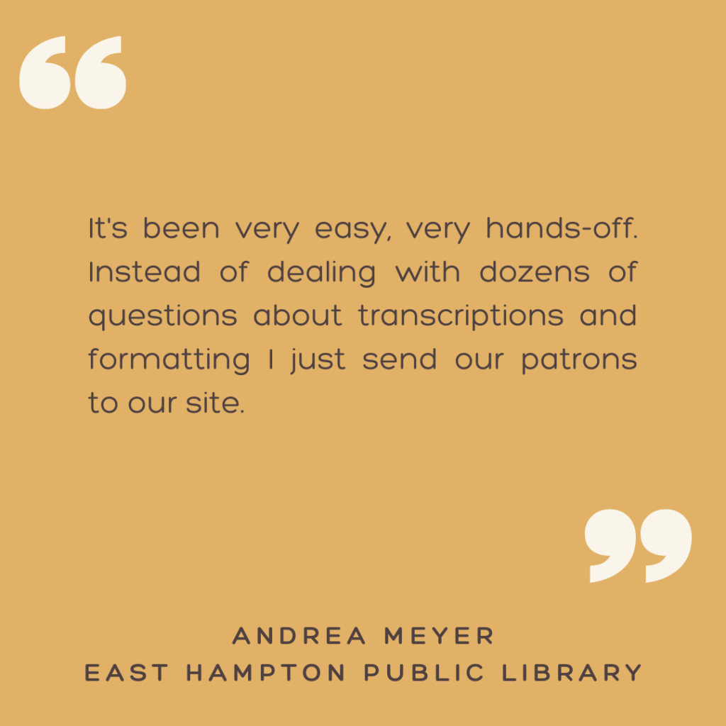 "It's been very easy, very hands-off. Instead of dealing with dozens of questions about transcriptions and formatting I just send our patrons to our site."

- Andrea Meyer