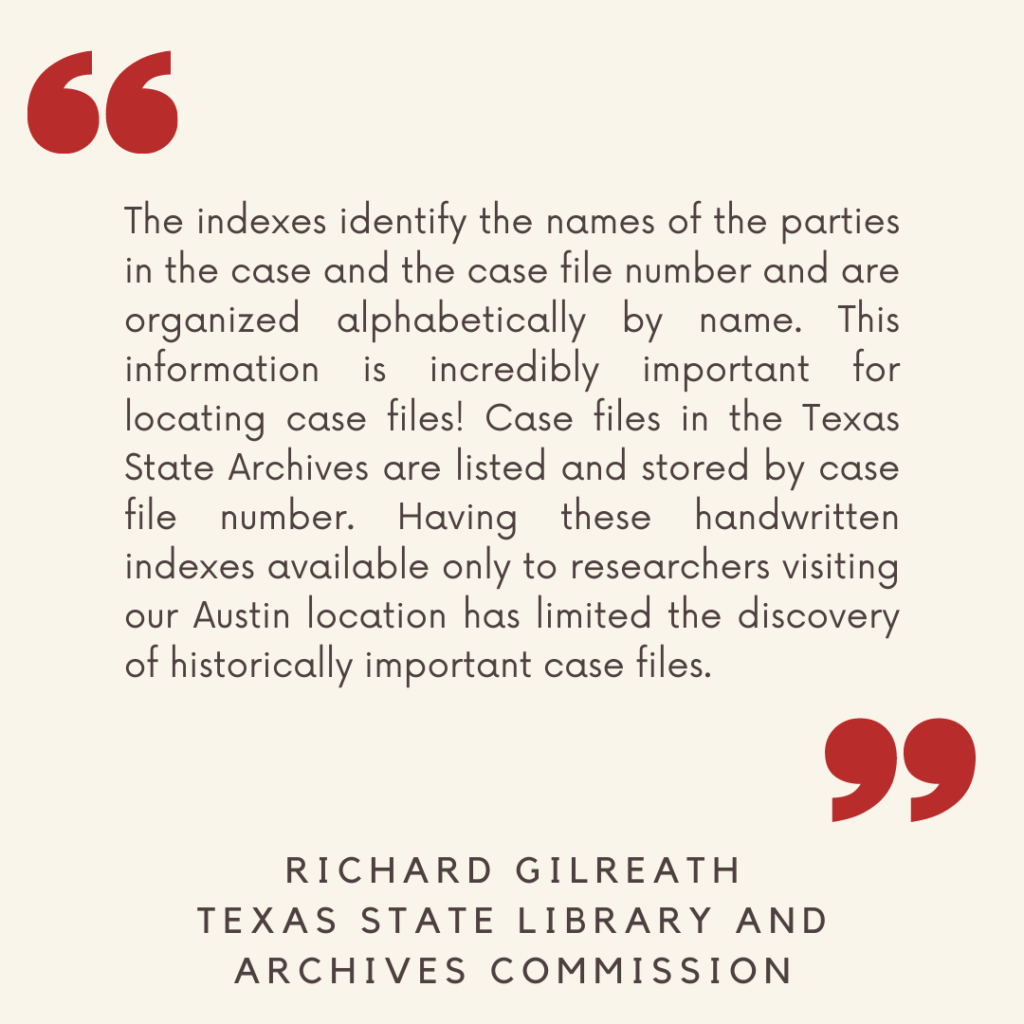 "The indexes identify the names of the parties in the case and the case file number and are organized alphabetically by name. This information is incredibly important for locating case files! Case files in the Texas State Archives are listed and stored by case file number. Having these handwritten indexes available only to researchers visiting our Austin location has limited the discovery of historically important case files."

- Richard Gilreath