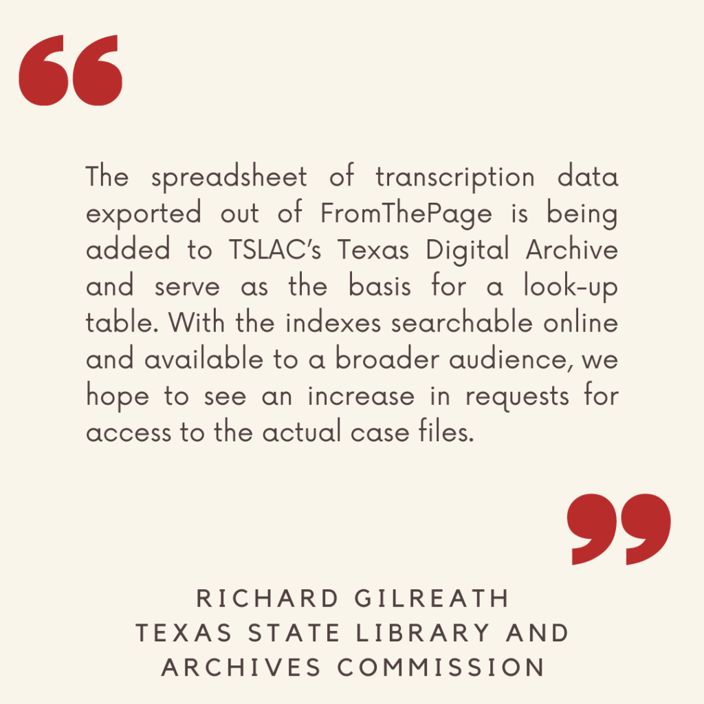 "The spreadsheet of transcription data exported out of FromThePage is being added to TSLAC’s Texas Digital Archive and serve as the basis for a look-up table. With the indexes searchable online and available to a broader audience, we hope to see an increase in requests for access to the actual case files."

- Richard Gilreath