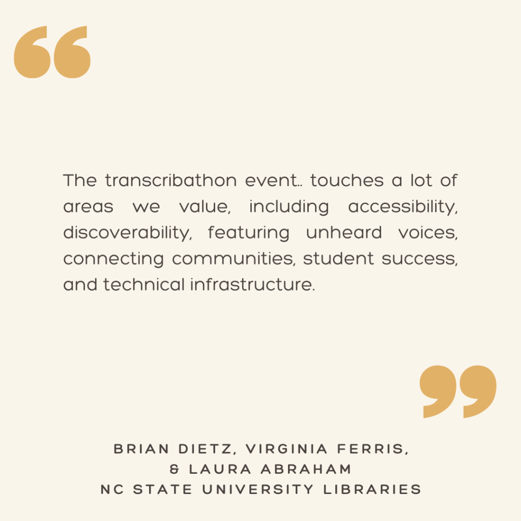 "The transcribathon event... touches a lot of areas we value, including accessibility, discoverability, featuring unheard voices, connecting communities, student success, and technical infrastructure."

- Brian Dietz, Virginia Ferris, & Laura Abraham
NC State University Libraries