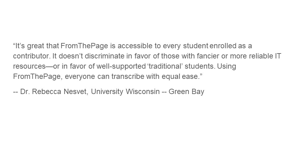 "It’s great that FromThePage is accessible to every student enrolled as a contributor. It doesn’t discriminate in favor of those with fancier or more reliable IT resources—or in favor of well-supported ‘traditional’ students. Using FromThePage, everyone can transcribe with equal ease."

- Dr. Rebecca Nesvet, University of Wisconsin, Green Bay