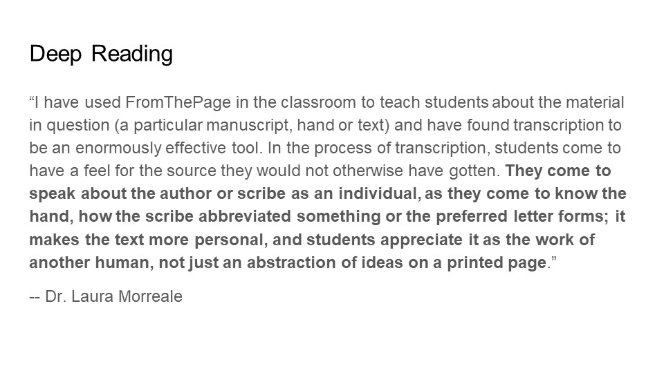 Deep Reading
"I have used FromThePage in the classroom to teach students about the material in question (a particular manuscript, hand or text) and have found transcription to be an enormously effective tool. In the process of transcription, students come to have a feel for the source they would not otherwise have gotten. They come to speak about the author or scribe as an individual, as they come to know the hand, how the scribe abbreviated something or the preferred letter forms; it makes the text more personal, and students appreciate it as the work of another human, not just an abstraction of ideas on a printed page."

- Dr. Laura Morreale