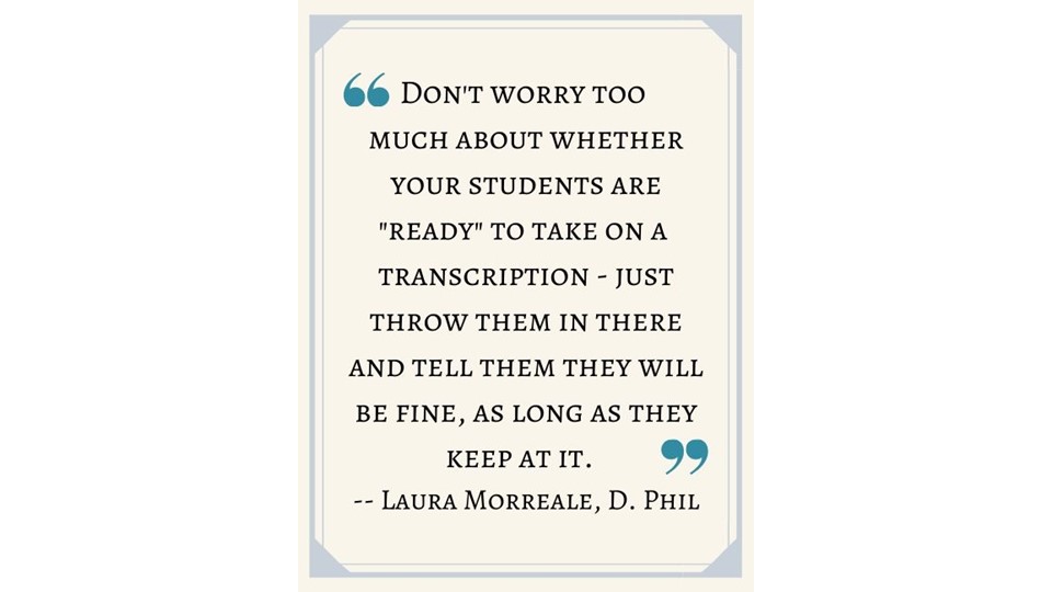 "Don’t worry too much about whether your students are "ready" to take on a transcription -- just throw them in there and tell them they will be fine, as long as they keep at it."
- Laura Morreale, D. Phil