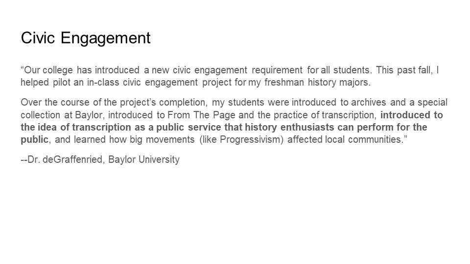 "Our college has introduced a new civic engagement requirement for all students. This past fall, I helped pilot an in-class civic engagement project for my freshman history majors.

Over the course of the project’s completion, my students were introduced to archives and a special collection at Baylor, introduced to FromThePage and the practice of transcription, introduced to the idea of transcription as a public service that history enthusiasts can perform for the public, and learned how big movements (like Progressivism) affected local communities."

- Dr. deGraffenried, Baylor University