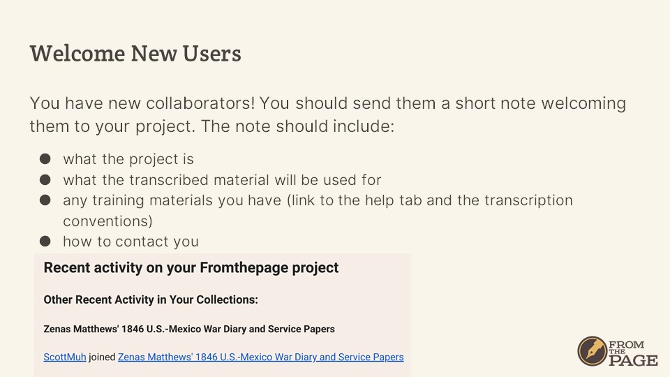 Welcome New Users
You have new collaborators! You should send them a short note welcoming them to your project. The note should include:
- what the project is
- what the transcribed material will be used for
- any training materials you have (link to the help tab and the transcription conventions)
- how to contact you
