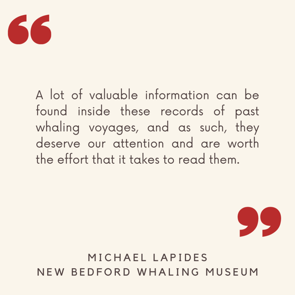 "A lot of valuable information can be found inside these records of past whaling voyages, and as such, they deserve our attention and are worth the effort that it takes to read them."

- Michael Lapides, New Bedford Whaling Museum