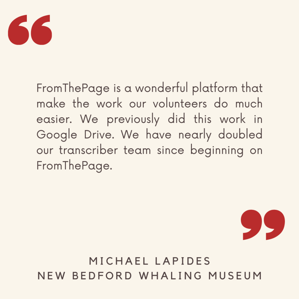 "FromThePage is a wonderful platform that make the work our volunteers do much easier. We previously did this work in Google Drive. We have nearly doubled our transcriber team since beginning on FromThePage."

- Michael Lapides, New Bedford Whaling Museum