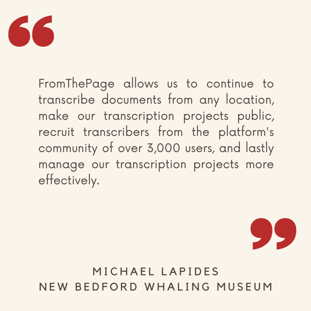 "FromThePage allows us to continue to transcribe documents from any location, make our transcription projects public, recruit transcribers from the platform's community of over 3,000 users, and lastly manage our transcription projects more effectively."

- Michael Lapides, New Bedford Whaling Museum