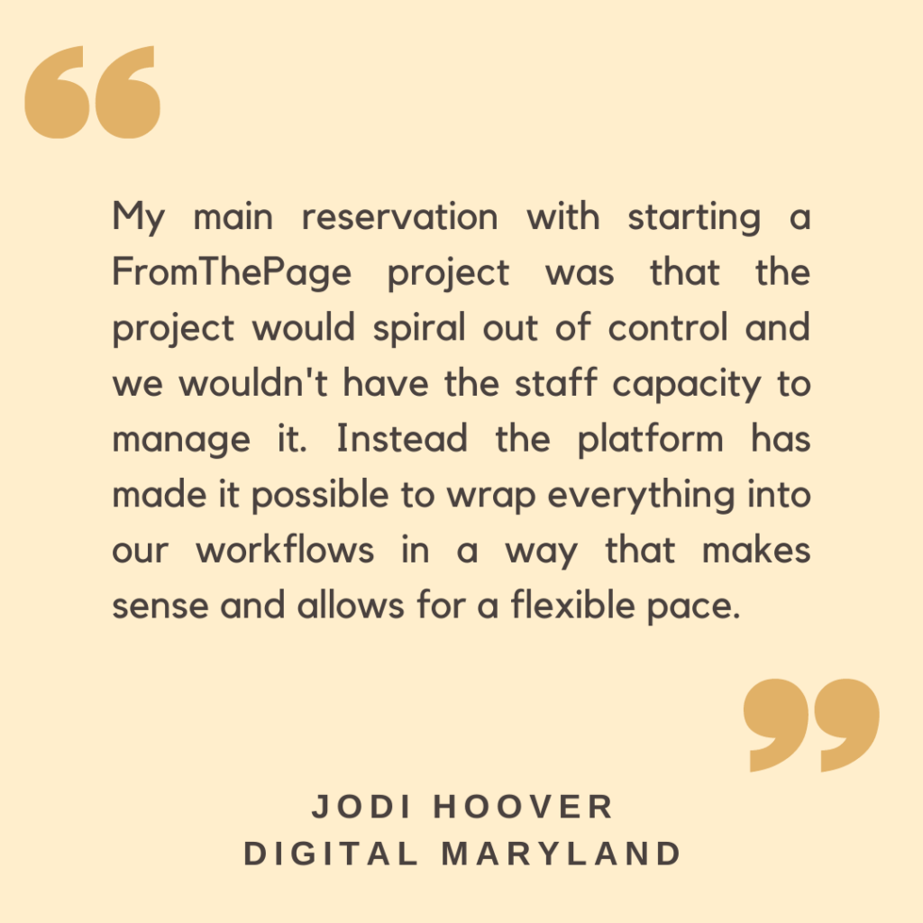 "My main reservation with starting a FromThePage project was that the project would spiral out of control and we wouldn't have the staff capacity to manage it. Instead the platform has made it possible to wrap everything into our workflows in a way that makes sense and allows for a flexible pace."

- Jodi Hoover, Digital Maryland