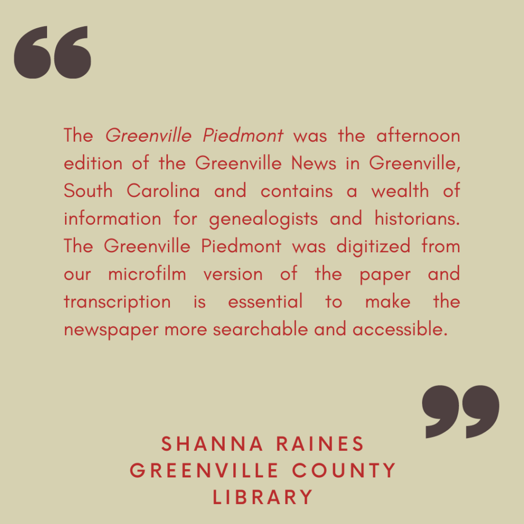 "The Greenville Piedmont was the afternoon edition of the Greenville News in Greenville, South Carolina and contains a wealth of information for genealogists and historians. The Greenville Piedmont was digitized from our microfilm version of the paper and transcription is essential to make the newspaper more searchable and accessible."

- Shanna Raines, Greenville County Library