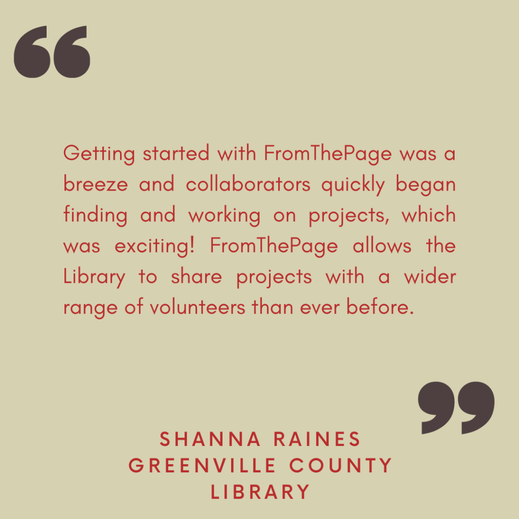 "Getting started with FromThePage was a breeze and collaborators quickly began finding and working on projects, which was exciting! FromThePage allows the Library to share projects with a wider range of volunteers than ever before. "

- Shanna Raines, Greenville County Library