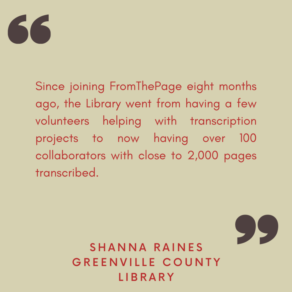 "Since joining FromThePage eight months ago, the Library went from having a few volunteers helping with transcription projects to now having over 100 collaborators with close to 2,000 pages transcribed."

- Shanna Raines, Greenville County Library