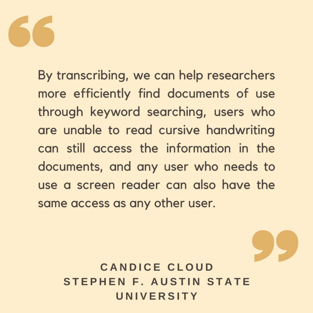 "By transcribing, we can help researchers more efficiently find documents of use through keyword searching, users who are unable to read cursive handwriting can still access the information in the documents, and any user who needs to use a screen reader can also have the same access as any other user."

-  Candice Cloud, Stephen F. Austin State University