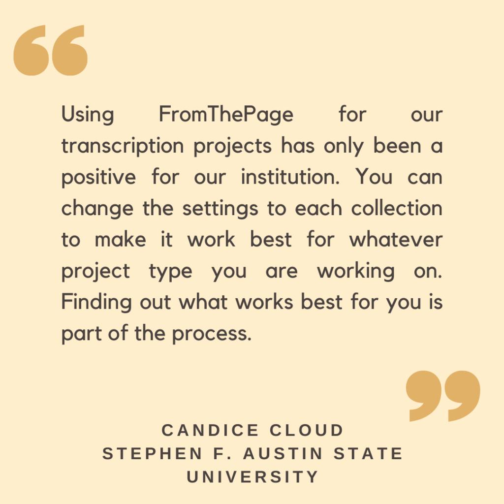 "Using FromThePage for our transcription projects has only been a positive for our institution. You can change the settings to each collection to make it work best for whatever project type you are working on. Finding out what works best for you is part of the process."

- Candice Cloud, Stephen F. Austin State University