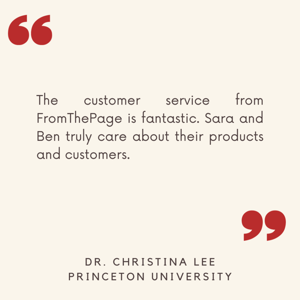 "The customer service from FromThePage is fantastic. Sara and Ben truly care about their products and customers."

- Dr. Christina Lee, Princeton University