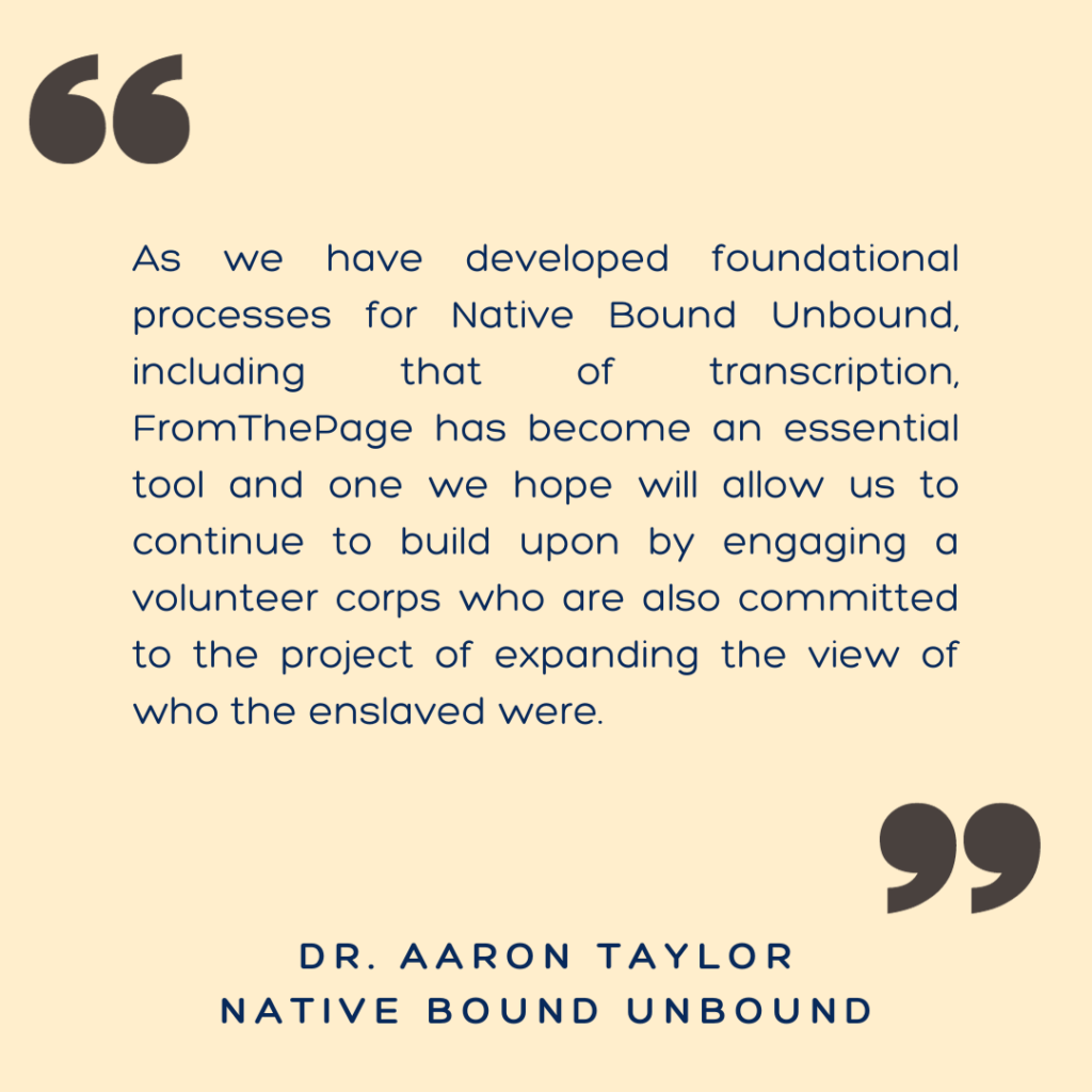 "As we have developed foundational processes for Native Bound Unbound, including that of transcription, FromThePage has become an essential tool and one we hope will allow us to continue to build upon by engaging a volunteer corps who are also committed to the project of expanding the view of who the enslaved were."

- Dr. Aaron Taylor, Native Bound Unbound